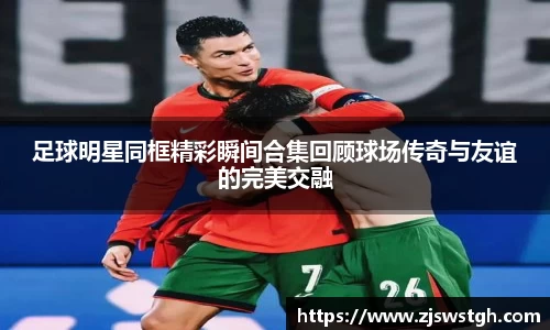 足球明星同框精彩瞬间合集回顾球场传奇与友谊的完美交融