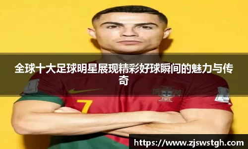 全球十大足球明星展现精彩好球瞬间的魅力与传奇